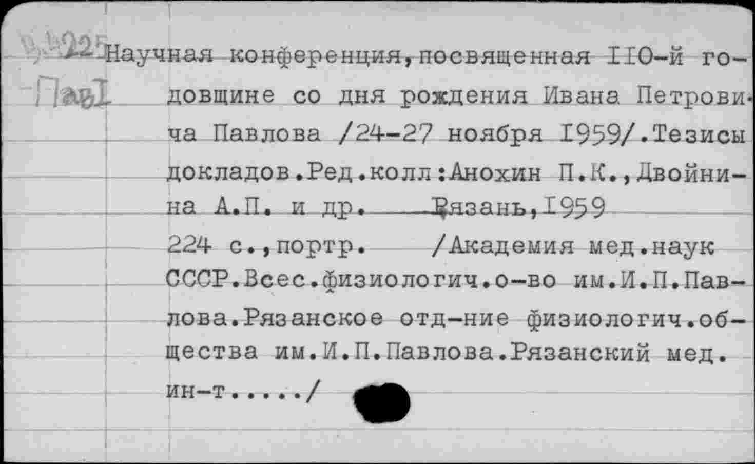 ﻿довщине со дня рождения Ивана Петровича Павлова /24-27 ноября 1959/.Тезисы докладов.Ред.колл:Анохин П.К.,Двойни-на А»П. _и_ др.--5^язань,1959
224 с.,портр.	/Академия мед.наук
СССР.Всес.физиологич.о-во им.И.П.Павлова. Рязанское отд-ние физиология.общества им.И.П.Павлова.Рязанский мед. ин-т...../